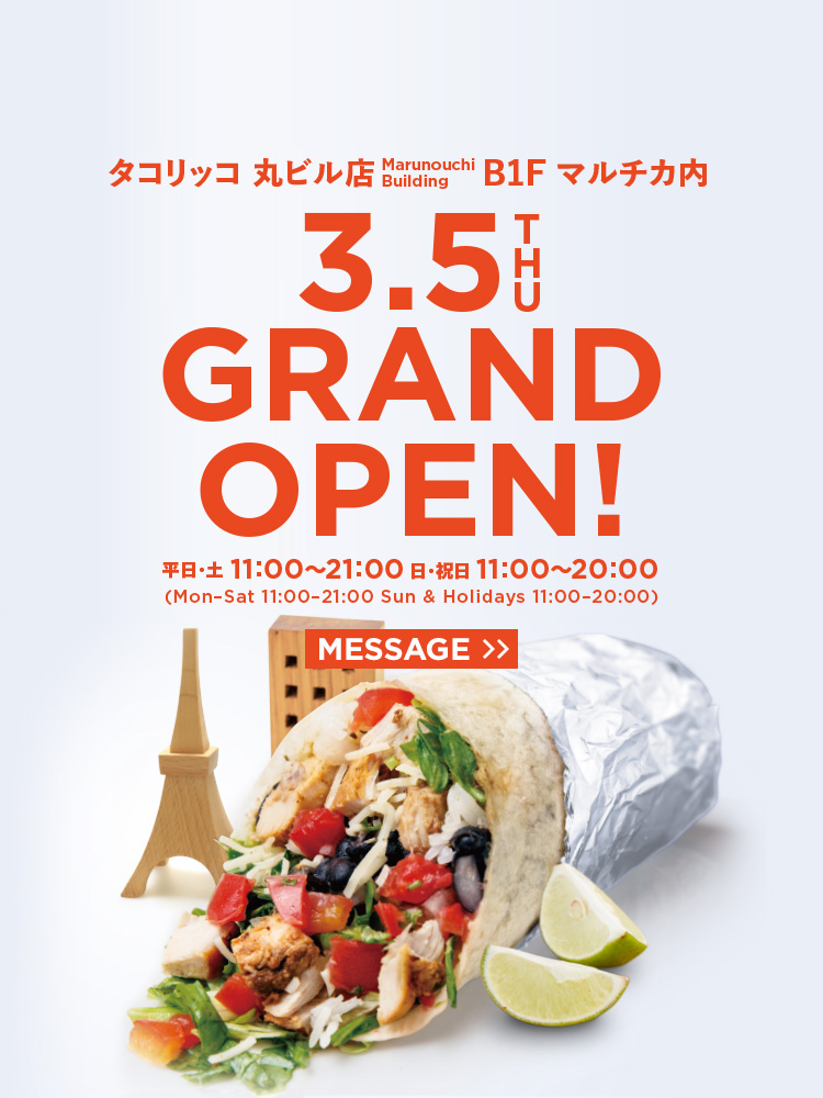 タコリッコ 丸ビル店　B1F マルチカ内 3/5THU GRAND OPEN! 平日・土：11:00〜21:00 日・祝日：11:00〜20:00(Mon–Sat 11:00–21:00 Sun & Holidays 11:00–20:00)
